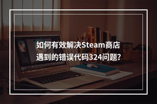 如何有效解决Steam商店遇到的错误代码324问题?