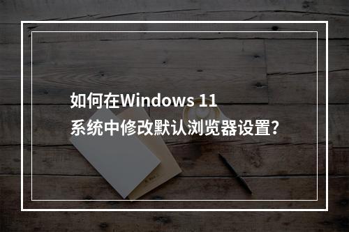 如何在Windows 11系统中修改默认浏览器设置?