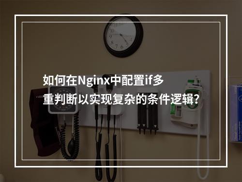 如何在Nginx中配置if多重判断以实现复杂的条件逻辑?
