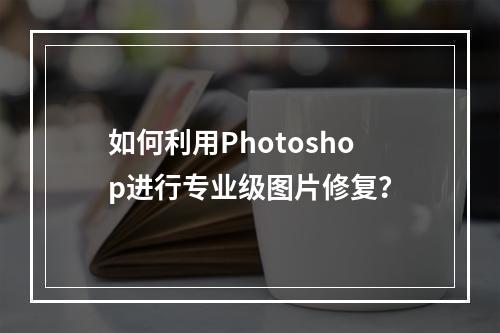 如何利用Photoshop进行专业级图片修复?