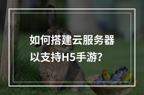 如何搭建云服务器以支持H5手游?