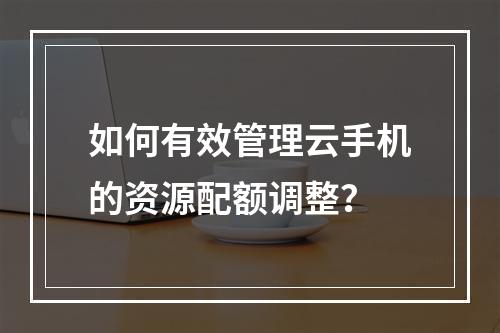 如何有效管理云手机的资源配额调整?