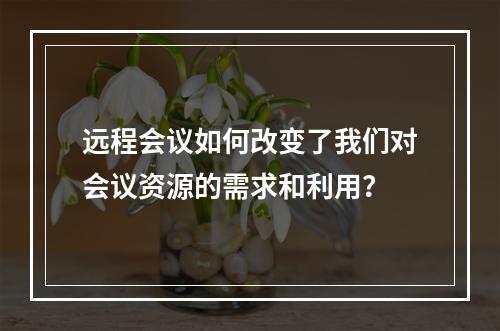 远程会议如何改变了我们对会议资源的需求和利用?