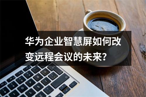 华为企业智慧屏如何改变远程会议的未来?