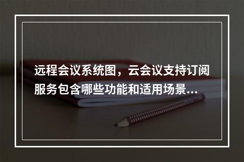 远程会议系统图,云会议支持订阅服务包含哪些功能和适用场景?