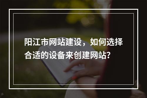阳江市网站建设,如何选择合适的设备来创建网站?