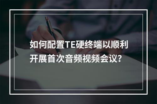 如何配置TE硬终端以顺利开展首次音频视频会议?