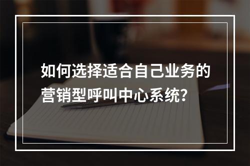 如何选择适合自己业务的营销型呼叫中心系统?