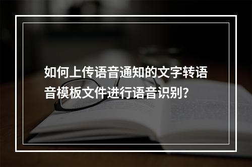 如何上传语音通知的文字转语音模板文件进行语音识别?