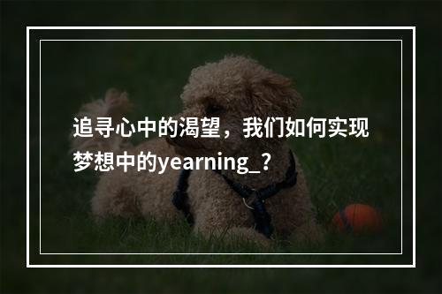 追寻心中的渴望,我们如何实现梦想中的yearning_?