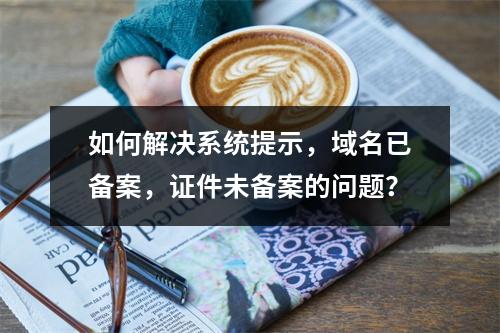 如何解决系统提示,域名已备案,证件未备案的问题?