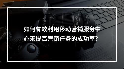 如何有效利用移动营销服务中心来提高营销任务的成功率?