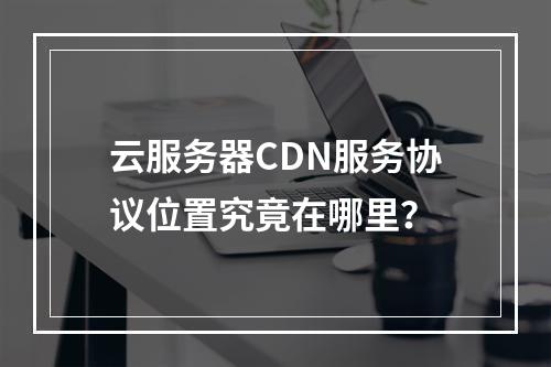 云服务器CDN服务协议位置究竟在哪里?