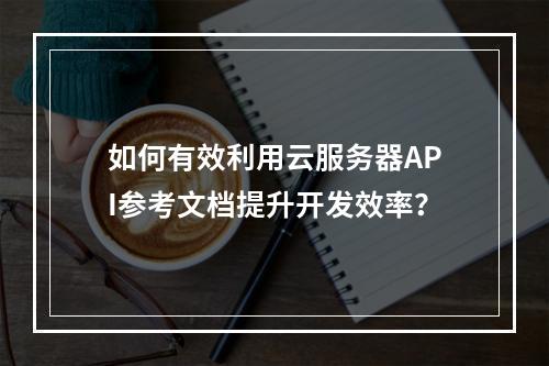 如何有效利用云服务器API参考文档提升开发效率?