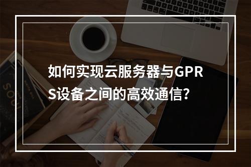 如何实现云服务器与GPRS设备之间的高效通信?