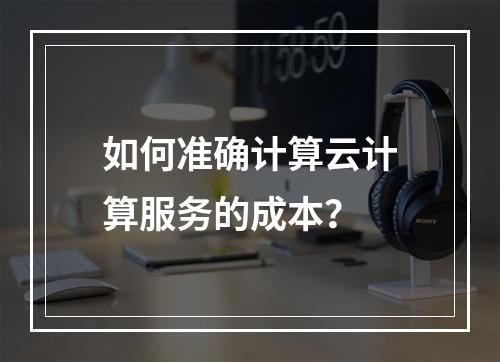 如何准确计算云计算服务的成本?
