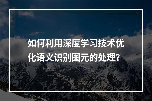如何利用深度学习技术优化语义识别图元的处理?