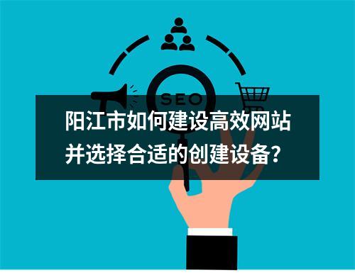 阳江市如何建设高效网站并选择合适的创建设备?