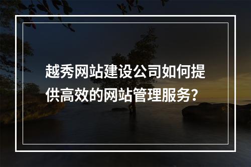 越秀网站建设公司如何提供高效的网站管理服务?