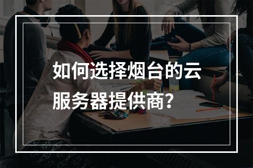 如何选择烟台的云服务器提供商?