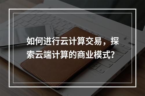 如何进行云计算交易,探索云端计算的商业模式?
