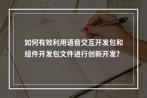 如何有效利用语音交互开发包和组件开发包文件进行创新开发?