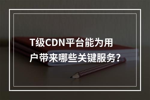 T级CDN平台能为用户带来哪些关键服务?