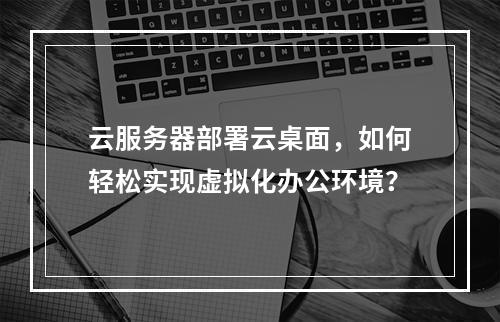 云服务器部署云桌面,如何轻松实现虚拟化办公环境?