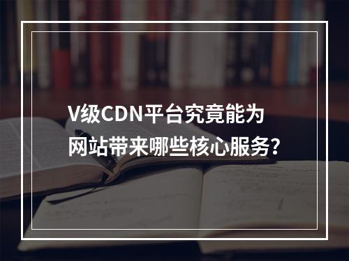 V级CDN平台究竟能为网站带来哪些核心服务?