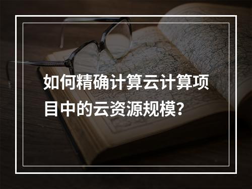 如何精确计算云计算项目中的云资源规模?