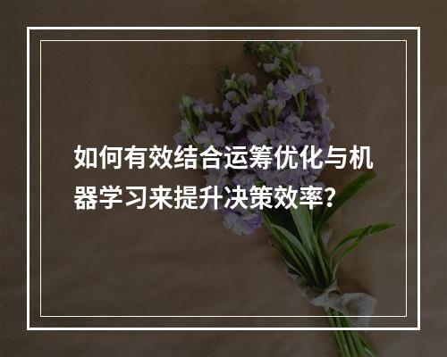如何有效结合运筹优化与机器学习来提升决策效率?