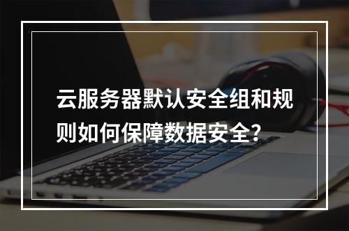 云服务器默认安全组和规则如何保障数据安全?