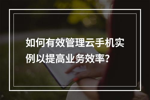 如何有效管理云手机实例以提高业务效率?
