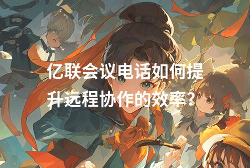 亿联会议电话如何提升远程协作的效率?