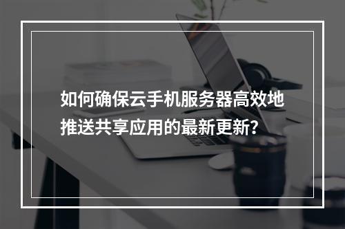 如何确保云手机服务器高效地推送共享应用的最新更新?