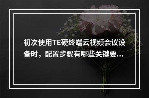 初次使用TE硬终端云视频会议设备时,配置步骤有哪些关键要点?