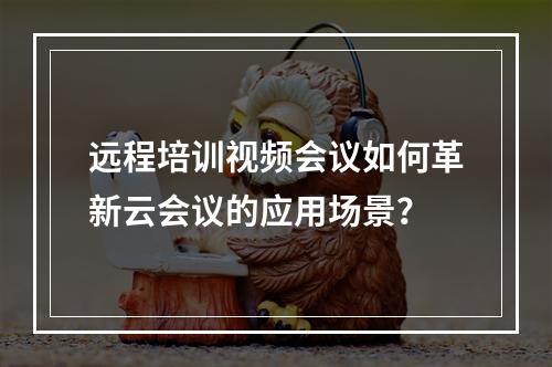远程培训视频会议如何革新云会议的应用场景?