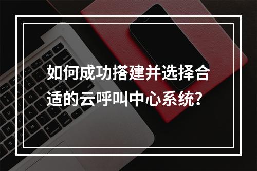 如何成功搭建并选择合适的云呼叫中心系统?