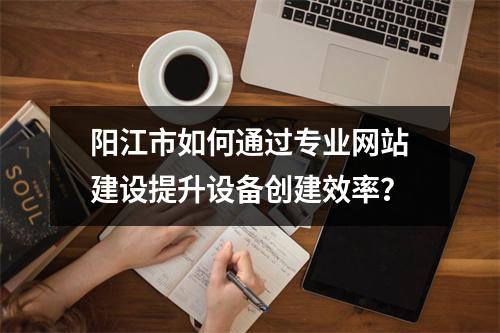 阳江市如何通过专业网站建设提升设备创建效率?