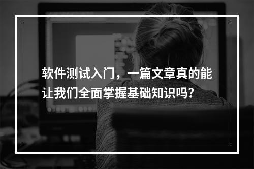软件测试入门,一篇文章真的能让我们全面掌握基础知识吗?