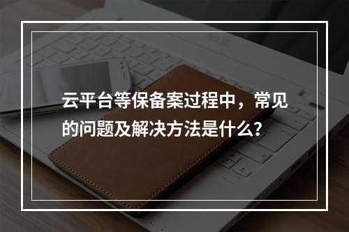 云平台等保备案过程中,常见的问题及解决方法是什么?
