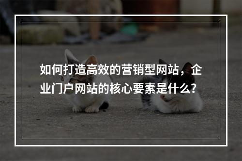 如何打造高效的营销型网站,企业门户网站的核心要素是什么?
