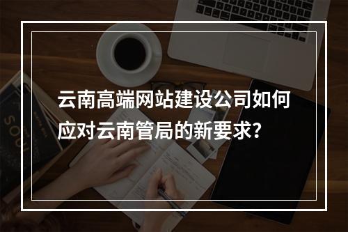 云南高端网站建设公司如何应对云南管局的新要求?