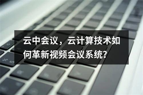 云中会议,云计算技术如何革新视频会议系统?