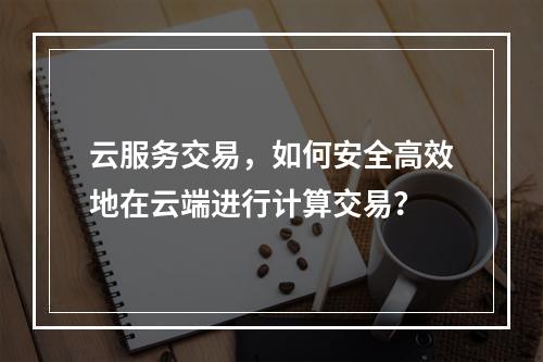云服务交易,如何安全高效地在云端进行计算交易?