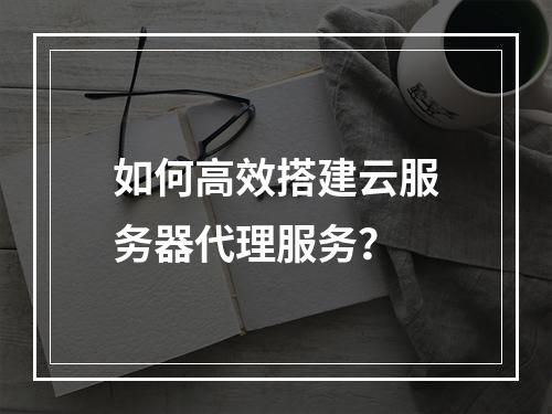 如何高效搭建云服务器代理服务?