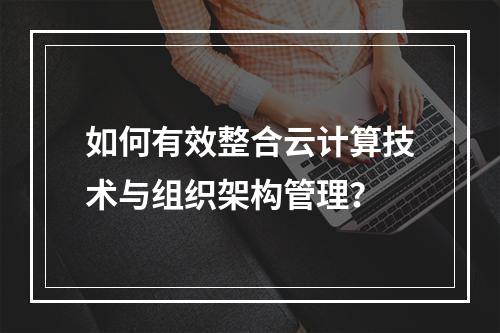如何有效整合云计算技术与组织架构管理?