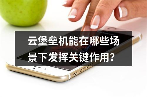 云堡垒机能在哪些场景下发挥关键作用?