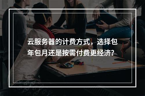 云服务器的计费方式,选择包年包月还是按需付费更经济?