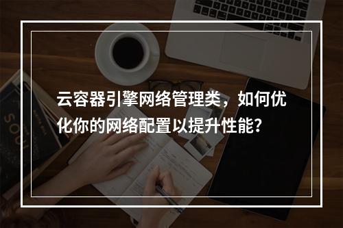云容器引擎网络管理类,如何优化你的网络配置以提升性能?